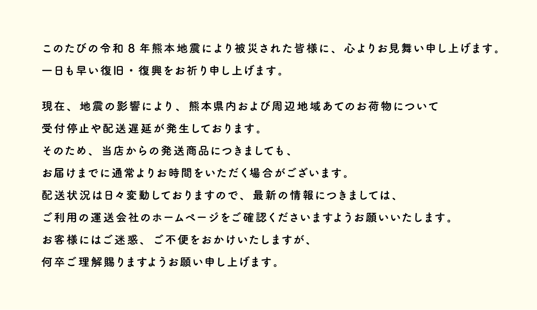 このたびの令和8年熊本地震により被災された皆様に、心よりお見舞い申し上げます。一日も早い復旧・復興をお祈り申し上げます。現在、地震の影響により、熊本県内および周辺地域あてのお荷物について受付停止や配送遅延が発生しております。そのため、当店からの発送商品につきましても、お届けまでに通常よりお時間をいただく場合がございます。配送状況は日々変動しておりますので、最新の情報につきましては、ご利用の運送会社のホームページをご確認くださいますようお願いいいたします。お客様にはご迷惑、ご不便をおかけいたしますが、何卒ご理解賜りますようお願い申し上げます。