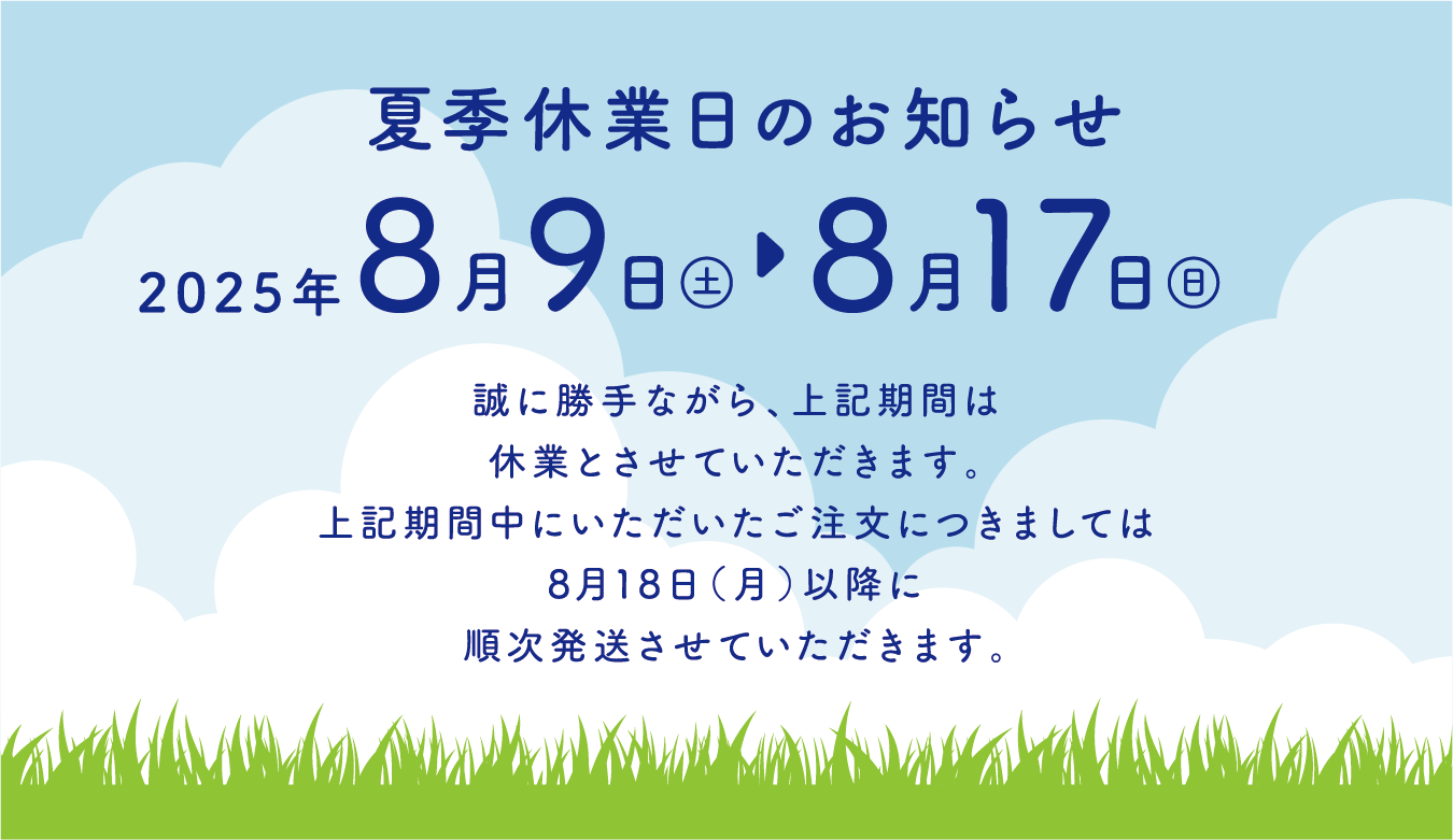 夏季休業日のお知らせ｜2025年8月9日〜8月17日｜誠に勝手ながら、上記期間は休業とさせていただきます。上記期間中にいただいたご注文につきましては8月18日（月）以降に順次発送させていただきます。