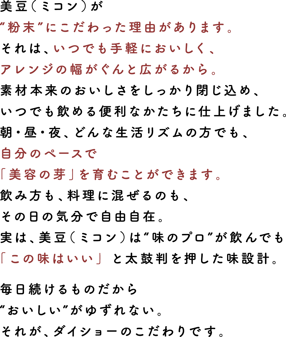 美豆（ミコン）が“粉末”にこだわった理由があります。それは、いつでも手軽においしく、アレンジの幅がぐんと広がるから。素材本来のおいしさをしっかり閉じ込め、いつでも飲める便利なかたちに仕上げました。朝・昼・夜、どんな生活リズムの方でも、自分のペースで「美容の芽」を育むことができます。飲み方も、料理に混ぜるのも、その日の気分で自由自在。実は、美豆（ミコン）は“味のプロ”が飲んでも「この味はいい」 と太鼓判を押した味設計。毎日続けるものだから“おいしい”がゆずれない。それが、ダイショーのこだわりです。