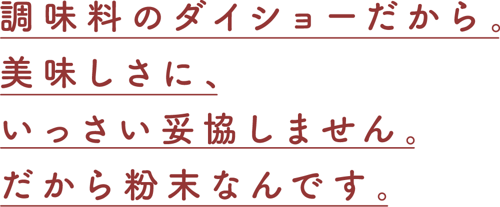 調味料のダイショーだから。美味しさに、いっさい妥協しません。だから粉末なんです。