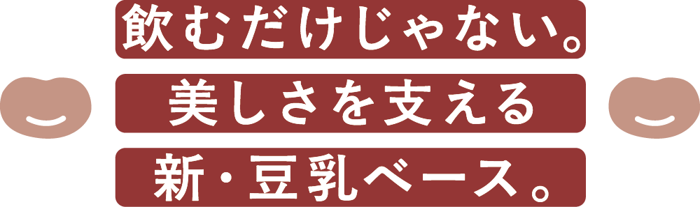 飲むだけじゃない。美しさを支える新・豆乳ベース。